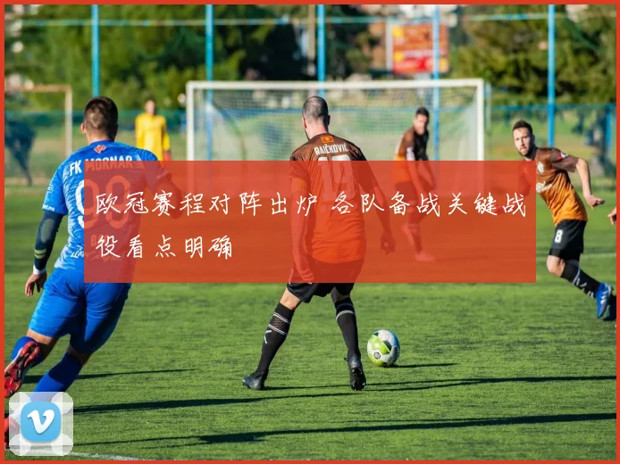 欧冠赛程对阵出炉 各队备战关键战役看点明确