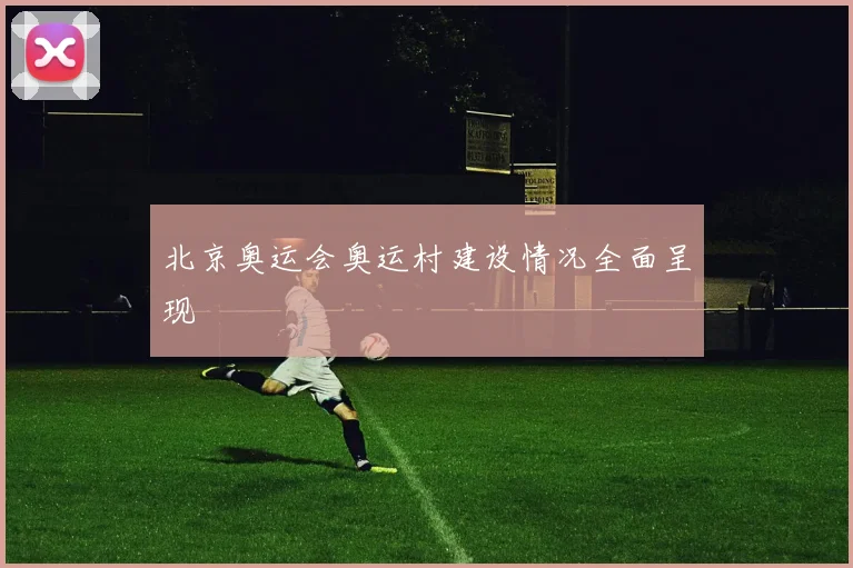 北京奥运会奥运村建设情况全面呈现